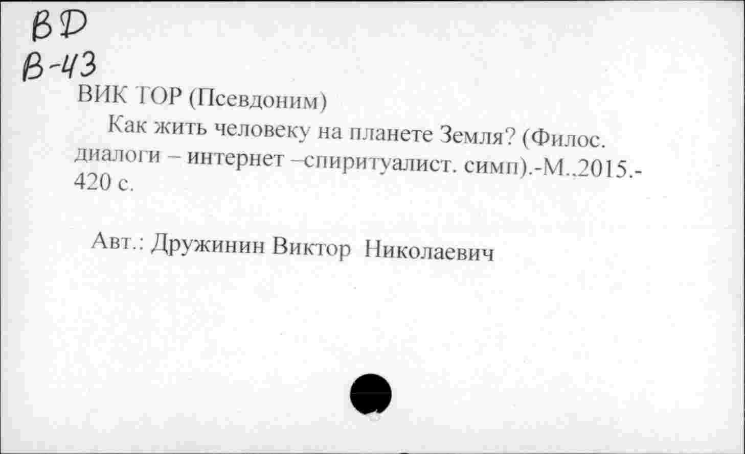 ﻿е>-чз
ВИК 1ОР (Псевдоним)
Как жить человеку на планете Земля? (Филос. диалоги - интернет -спиритуалист. симп).-М..2О15 420 с.
Авг. Дружинин Виктор Николаевич